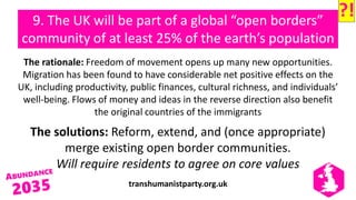 transhumanistparty.org.uk
9. The UK will be part of a global “open borders”
community of at least 25% of the earth’s population
The rationale: Freedom of movement opens up many new opportunities.
Migration has been found to have considerable net positive effects on the
UK, including productivity, public finances, cultural richness, and individuals’
well-being. Flows of money and ideas in the reverse direction also benefit
the original countries of the immigrants
The solutions: Reform, extend, and (once appropriate)
merge existing open border communities.
Will require residents to agree on core values
?!
 