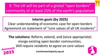transhumanistparty.org.uk
9. The UK will be part of a global “open borders”
community of at least 25% of the earth’s population
The solutions: Reform, extend, and (once appropriate)
merge existing open border communities.
Will require residents to agree on core values
Interim goals (by 2025)
Clear understanding of economic case for open borders
Agreement on statement of “core values of all UK residents”
?!
 