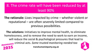 transhumanistparty.org.uk
8. The crime rate will have been reduced by at
least 90%
The rationale: Lives impacted by crime – whether violent or
reputational – are often severely limited compared to
previous possibilities.
The solutions: Initiatives to improve mental health, to eliminate
homelessness, and to remove the need to work to earn an income,
will reduce the social & psychological pressures that lead to
criminal acts. Some trusted monitoring needed too
 