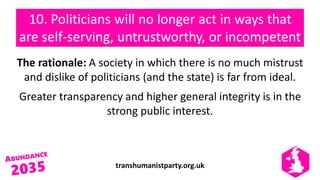 transhumanistparty.org.uk
10. Politicians will no longer act in ways that
are self-serving, untrustworthy, or incompetent
The rationale: A society in which there is no much mistrust
and dislike of politicians (and the state) is far from ideal.
Greater transparency and higher general integrity is in the
strong public interest.
 