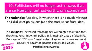 transhumanistparty.org.uk
10. Politicians will no longer act in ways that
are self-serving, untrustworthy, or incompetent
The rationale: A society in which there is no much mistrust
and dislike of politicians (and the state) is far from ideal.
The solutions: Increased transparency. Automated real-time fact-
checking. Penalties when politician knowingly pass on false info.
More use of “MP recall” mechanism. Psychometric assessments?
Decline in power of political parties and whips.
 