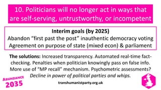 transhumanistparty.org.uk
10. Politicians will no longer act in ways that
are self-serving, untrustworthy, or incompetent
The solutions: Increased transparency. Automated real-time fact-
checking. Penalties when politician knowingly pass on false info.
More use of “MP recall” mechanism. Psychometric assessments?
Decline in power of political parties and whips.
Interim goals (by 2025)
Abandon “first past the post” inauthentic democracy voting
Agreement on purpose of state (mixed econ) & parliament
 