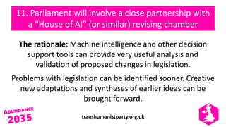 transhumanistparty.org.uk
11. Parliament will involve a close partnership with
a “House of AI” (or similar) revising chamber
The rationale: Machine intelligence and other decision
support tools can provide very useful analysis and
validation of proposed changes in legislation.
Problems with legislation can be identified sooner. Creative
new adaptations and syntheses of earlier ideas can be
brought forward.
 