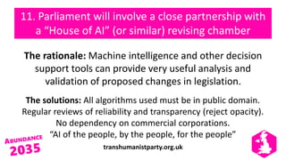 transhumanistparty.org.uk
11. Parliament will involve a close partnership with
a “House of AI” (or similar) revising chamber
The rationale: Machine intelligence and other decision
support tools can provide very useful analysis and
validation of proposed changes in legislation.
The solutions: All algorithms used must be in public domain.
Regular reviews of reliability and transparency (reject opacity).
No dependency on commercial corporations.
“AI of the people, by the people, for the people”
 