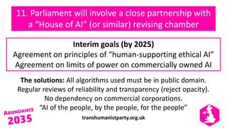 transhumanistparty.org.uk
11. Parliament will involve a close partnership with
a “House of AI” (or similar) revising chamber
The solutions: All algorithms used must be in public domain.
Regular reviews of reliability and transparency (reject opacity).
No dependency on commercial corporations.
“AI of the people, by the people, for the people”
Interim goals (by 2025)
Agreement on principles of “human-supporting ethical AI”
Agreement on limits of power on commercially owned AI
 
