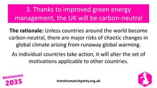 transhumanistparty.org.uk
3. Thanks to improved green energy
management, the UK will be carbon-neutral
The rationale: Unless countries around the world become
carbon-neutral, there are major risks of chaotic changes in
global climate arising from runaway global warming.
As individual countries take action, it will alter the set of
motivations applicable to other countries.
 