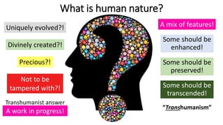 What is human nature?
Precious?!
Divinely created?!
Uniquely evolved?!
Not to be
tampered with?!
A mix of features!
Some should be
preserved!
Some should be
enhanced!
Some should be
transcended!
A work in progress!
“Transhumanism”
Transhumanist answer
 