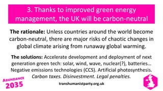 transhumanistparty.org.uk
3. Thanks to improved green energy
management, the UK will be carbon-neutral
The rationale: Unless countries around the world become
carbon-neutral, there are major risks of chaotic changes in
global climate arising from runaway global warming.
The solutions: Accelerate development and deployment of next
generation green tech: solar, wind, wave, nuclear(?), batteries…
Negative emissions technologies (CCS). Artificial photosynthesis.
Carbon taxes. Disinvestment. Legal penalties.
 