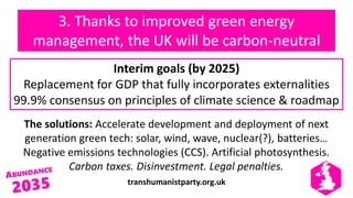 transhumanistparty.org.uk
3. Thanks to improved green energy
management, the UK will be carbon-neutral
The solutions: Accelerate development and deployment of next
generation green tech: solar, wind, wave, nuclear(?), batteries…
Negative emissions technologies (CCS). Artificial photosynthesis.
Carbon taxes. Disinvestment. Legal penalties.
Interim goals (by 2025)
Replacement for GDP that fully incorporates externalities
99.9% consensus on principles of climate science & roadmap
 