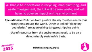 transhumanistparty.org.uk
4. Thanks to innovations in recycling, manufacturing, and
waste management, the UK will be zero waste, and will
have no adverse impact on the environment
The rationale: Pollution from plastics already threatens numerous
ecosystems around the world. Other so-called “planetary
boundaries” are approaching dangerous tipping points.
Use of resources from the environment needs to be on a
demonstrably sustainable basis.
 