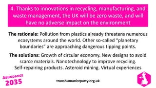 transhumanistparty.org.uk
4. Thanks to innovations in recycling, manufacturing, and
waste management, the UK will be zero waste, and will
have no adverse impact on the environment
The rationale: Pollution from plastics already threatens numerous
ecosystems around the world. Other so-called “planetary
boundaries” are approaching dangerous tipping points.
The solutions: Growth of circular economy. New designs to avoid
scarce materials. Nanotechnology to improve recycling.
Self-repairing products. Asteroid mining. Virtual experiences
 