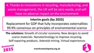 transhumanistparty.org.uk
4. Thanks to innovations in recycling, manufacturing, and
waste management, the UK will be zero waste, and will
have no adverse impact on the environment
The solutions: Growth of circular economy. New designs to avoid
scarce materials. Nanotechnology to improve recycling.
Self-repairing products. Asteroid mining. Virtual experiences
Interim goals (by 2025)
Replacement for GDP that fully incorporates externalities
99.9% consensus on principles of environmental science
 