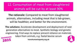transhumanistparty.org.uk
12. Consumption of meat from slaughtered
animals will be cut by at least 90%
The rationale: Compared to meat from slaughtered
animals, alternatives, including meat that is lab-grown,
will be healthier, and better for the environment.
The solutions: Accelerate development and deployment of next
generation alternatives to meat. Synthetic biology and genetic
engineering. Find ways to replace present reliance on materials
taken from animals, e.g. foetal bovine serum
 