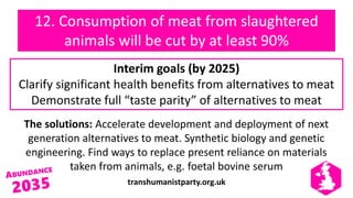 transhumanistparty.org.uk
12. Consumption of meat from slaughtered
animals will be cut by at least 90%
The solutions: Accelerate development and deployment of next
generation alternatives to meat. Synthetic biology and genetic
engineering. Find ways to replace present reliance on materials
taken from animals, e.g. foetal bovine serum
Interim goals (by 2025)
Clarify significant health benefits from alternatives to meat
Demonstrate full “taste parity” of alternatives to meat
 