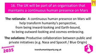 transhumanistparty.org.uk
16. The UK will be part of an organisation that
maintains a continuous human presence on Mars
The rationale: A continuous human presence on Mars will
help transform humanity’s perspective,
from being inward-looking and Earth-bound,
to being outward-looking and cosmos-embracing.
The solutions: Productive collaboration between public and
private initiatives (e.g. Nasa and SpaceX / Blue Origin)
?!
 
