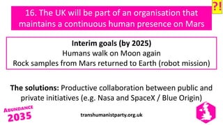 transhumanistparty.org.uk
16. The UK will be part of an organisation that
maintains a continuous human presence on Mars
The solutions: Productive collaboration between public and
private initiatives (e.g. Nasa and SpaceX / Blue Origin)
Interim goals (by 2025)
Humans walk on Moon again
Rock samples from Mars returned to Earth (robot mission)
?!
 