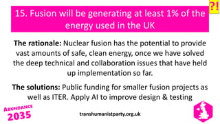 transhumanistparty.org.uk
15. Fusion will be generating at least 1% of the
energy used in the UK
The rationale: Nuclear fusion has the potential to provide
vast amounts of safe, clean energy, once we have solved
the deep technical and collaboration issues that have held
up implementation so far.
The solutions: Public funding for smaller fusion projects as
well as ITER. Apply AI to improve design & testing
?!
 