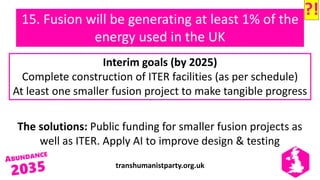 transhumanistparty.org.uk
15. Fusion will be generating at least 1% of the
energy used in the UK
The solutions: Public funding for smaller fusion projects as
well as ITER. Apply AI to improve design & testing
Interim goals (by 2025)
Complete construction of ITER facilities (as per schedule)
At least one smaller fusion project to make tangible progress
?!
 