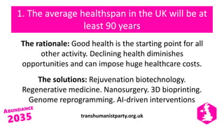 transhumanistparty.org.uk
1. The average healthspan in the UK will be at
least 90 years
The rationale: Good health is the starting point for all
other activity. Declining health diminishes
opportunities and can impose huge healthcare costs.
The solutions: Rejuvenation biotechnology.
Regenerative medicine. Nanosurgery. 3D bioprinting.
Genome reprogramming. AI-driven interventions
 