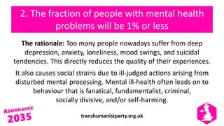 transhumanistparty.org.uk
2. The fraction of people with mental health
problems will be 1% or less
The rationale: Too many people nowadays suffer from deep
depression, anxiety, loneliness, mood swings, and suicidal
tendencies. This directly reduces the quality of their experiences.
It also causes social strains due to ill-judged actions arising from
disturbed mental processing. Mental ill-health often leads on to
behaviour that is fanatical, fundamentalist, criminal,
socially divisive, and/or self-harming.
 