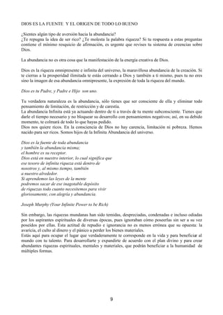 ',26(6/$)8(17((/25,*(1'(72'2/2%8(12

¢6LHQWHVDOJ~QWLSRGHDYHUVLyQKDFLDODDEXQGDQFLD
¢7HUHSXJQDODLGHDGHVHUULFR¢7HPROHVWDODSDODEUDULTXH]D6LWXUHVSXHVWDDHVWDVSUHJXQWDV
FRQWLHQH HO PtQLPR UHVTXLFLR GH DILUPDFLyQ HV XUJHQWH TXH UHYLVHV WX VLVWHPD GH FUHHQFLDV VREUH
'LRV

/DDEXQGDQFLDQRHVRWUDFRVDTXHODPDQLIHVWDFLyQGHODHQHUJtDFUHDWLYDGH'LRV

'LRVHVODULTXH]DRPQLSUHVHQWHHLQILQLWDGHOXQLYHUVRODPDUDYLOORVDDEXQGDQFLDGHODFUHDFLyQ6L
WHFLHUUDVDODSURVSHULGDGLOLPLWDGDWHHVWiVFHUUDQGRD'LRVWDPELpQDWLPLVPRSXHVWXQRHUHV
VLQRODLPDJHQGHHVDDEXQGDQFLDRPQLSUHVHQWHODH[SUHVLyQGHWRGDODULTXH]DGHOPXQGR

'LRVHVWX3DGUH3DGUHH+LMRVRQXQR

7X YHUGDGHUD QDWXUDOH]D HV OD DEXQGDQFLD VyOR WLHQHV TXH VHU FRQVFLHQWH GH HOOD  HOLPLQDU WRGR
SHQVDPLHQWRGHOLPLWDFLyQGHUHVWULFFLyQGHFDUHVWtD
/DDEXQGDQFLD,QILQLWDHVWiDDFWXDQGRGHQWURGHWLDWUDYpVGHWXPHQWHVXEFRQVFLHQWH7LHQHVTXH
GDUOHHOWLHPSRQHFHVDULRQREORTXHDUVXGHVDUUROORFRQSHQVDPLHQWRVQHJDWLYRVDVtHQVXGHELGR
PRPHQWRWHFROPDUiGHWRGRORTXHKDDVSHGLGR
'LRV QRV TXLHUH ULFRV (Q OD FRQVFLHQFLD GH 'LRV QR KD FDUHQFLD OLPLWDFLyQ QL SREUH]D +HPRV
QDFLGRSDUDVHUULFRV6RPRVKLMRVGHOD,QILQLWD$EXQGDQFLDGHOXQLYHUVR

'LRVHVODIXHQWHGHWRGDDEXQGDQFLD
WDPELpQODDEXQGDQFLDPLVPD
HOKRPEUHHVVXUHFHSWRU
'LRVHVWiHQQXHVWURLQWHULRUORFXDOVLJQLILFDTXH
HVHWHVRURGHLQILQLWDULTXH]DHVWiGHQWURGH
QRVRWURVDOPLVPRWLHPSRWDPELpQ
DQXHVWURDOUHGHGRU
6LDSUHQGHPRVODVOHHVGHODPHQWH
SRGUHPRVVDFDUGHHVHLQDJRWDEOHGHSyVLWR
GHULTXH]DVWRGRFXDQWRQHFHVLWHPRVSDUDYLYLU
JORULRVDPHQWHFRQDOHJUtDDEXQGDQFLD

-RVHSK0XUSKRXU,QILQLWH3RZHUWREH5LFK 