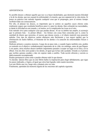 E'XUDQWHHOGtDDSURYHFKDORVPRPHQWRVGHRFLRVLGDGPHQWDOSDUDYLVXDOL]DUHVDVLPiJHQHVWRGR
HOWLHPSRTXHVHDSRVLEOHHQHODXWRE~VHQODFRODGHOEDQFRHQHOVXSHUPHUFDGRRHQODFRQVXOWD
GHOPpGLFR

1RKDEOHVFRQQDGLHVREUHWXSODQVyORFRQ'LRVTXHHVOD)XHQWHGHWRGD$EXQGDQFLDTXHHQ
EUHYHLUiSUHVHQWDQGRDWXPHQWHFRQVFLHQWHODVROXFLyQDWXVSUREOHPDVRHOPpWRGRDGHFXDGRSDUD
UHDOL]DUWXVGHVHRV(VH[WUHPDGDPHQWHLPSRUWDQWHQRGHFLUDQDGLHTXHHVWiVWUDEDMDQGRPHQWDOR
HVSLULWXDOPHQWHSDUDORJUDUSURVSHULGDGDEXQGDQFLDRULTXH]D
(QFDVRGHKDFHUORURPSHUtDVODFRQH[LyQFRQORVSODQRVVXSHULRUHVWRGDODHQHUJtDDFXPXODGDVH
SHUGHUi(OVHFUHWRDEVROXWRHVQHFHVDULR
³(OPXQGRVHPDQWLHQHSRUHO6HFUHWR´ GLFHHO=RKDU

'HVWLHUUDGHWXFRQVFLHQFLDFXDOTXLHUSHQVDPLHQWRGHHQYLGLDKDFLDRWUDVSHUVRQDVTXHDSRVHDQ
ORTXHW~HVWiVGHVHDQGRORJUDU7RGRSHQVDPLHQWRVREUHHOp[LWRODULTXH]DRHOELHQHVWDUGHRWURV
KDUi TXH HO p[LWR OD SURVSHULGDG R OD DEXQGDQFLD TXH HVWiV SLGLHQGR VH GHVYDQH]FDQ GH WX YLGD
£HVWDUiVFRQGHQDQGRMXVWDPHQWHDTXHOORTXHSLGHV

 (V LPSRUWDQWH HOLPLQDU WRGR WLSR GH SUHVLyQ  GH HVWUpV 1R HVWiV IRU]DQGR QDGD SDUD TXH DOJR
RFXUUDVLPSOHPHQWHYDVDOLEHUDUODDEXQGDQFLDTXHGHVGHVLHPSUHVLQW~VDEHUORKDVLGRSDUWHGH
WXYHUGDGHUDQDWXUDOH]D'HMDTXHHVDDEXQGDQFLDIOXDKDFLDHOPXQGRYLVLEOHGLVIU~WDOD

 XDQGR HVD DEXQGDQFLD FRPLHQFH D PDQLIHVWDUVH HQ WX YLGD HYLWD VHQWLUWH RUJXOORVR SRU OR
ORJUDGRSXHVQRKDUtDVPiVTXHFHUUDUHOFDQDOSRUHOTXHHVWi IOXHQGR(QOXJDUGHHOORGHEHUiV
GLVIUXWDU GH WDO DEXQGDQFLD  GHEHUiV DXGDU D RWURV GH XQD IRUPD WRWDOPHQWH DQyQLPD 'H HVWH
PRGRHOIOXMRQRFHVDUi5HFXHUGDTXHW~FRPRSHUVRQDOLGDGQRKDVKHFKRQDGDQRKDFHVQDGD
(V'LRVTXLHQVHHVWiPDQLIHVWDQGRWXHUHVVyORHOFDQDO

 7DQWR ORV SHQVDPLHQWRV FUtWLFRV FRPR HO PLHGR LQWHUUXPSLUiQ HO IOXMR GH ORV GRQHV TXH YDV D
UHFLELUSRUHOFRQWUDULRHODPRUODFRQILDQ]DORVSRWHQFLDUiQ(QHOPXQGRHVSLULWXDOODIHHVXQD
IXHU]DHQRUPH
(OPLHGRLQXWLOL]DORVFDQDOHVSRUORVTXH
QRVOOHJDODDEXQGDQFLD
7RGRVORVSHQVDPLHQWRVGHHVFDVH]OLPLWDFLyQ
GHEHUtDQVHUHUUDGLFDGRVGHODPHQWHKXPDQD
(GJDUDFH

 7HQ VLHPSUH SUHVHQWH TXH HO (VStULWX HO R 6R R 'LRV HQ WL± FRPR OH TXLHUDV OODPDU± HV OD
~QLFDHLQDJRWDEOHIXHQWHGHDEXQGDQFLDULTXH]DHVDIXHQWHQRVHKDOODHQQLQJ~QOXJDUOHMDQRR
UHFyQGLWRVLQRHQWXLQWHULRUGHQWURGHWLMXQWRDWXPHQWHVXEFRQVFLHQWH

/DYHUGDGHVWiGHQWURGHQRVRWURVPLVPRV
QRSURYLHQHGHQDGDH[WHUQR
+DXQFHQWURHQHOLQWHULRUGHWRGRVQRVRWURVHQ
HOTXHODYHUGDGUHVLGHHQWRGRVXHVSOHQGRU
5REHUW%URZQLQJ

 1R GHEHV HVSHFXODU QL SUHJXQWDUWH FyPR OD $EXQGDQFLD TXH KD HQ WX LQWHULRU± TXH FRPR D
VDEHVHV'LRV± VHODVDUUHJODUiSDUDFRQVHJXLUORTXHGHVHDV+DFHUORHVWDQDEVXUGRFRPRLQWHQWDU
DYHULJXDUSRUTXpXQJUDQRGHWULJRDOVHUGHSRVLWDGRVREUHXQVXHORIpUWLOJHUPLQDFUHFHIRUPD
XQD SODQWD TXH D VX YH] GDUi GRFHQDV GH JUDQRV FDSD] FDGD XQR GH HOORV GH UHLQLFLDU WRGR HO
SURFHVR6LVLJXHVHVWHFRQFLVRVLVWHPDFXPSOHVVXVVHQFLOODVQRUPDVHOSURFHVRVHGHVDUUROODUiGH


                                                       
 