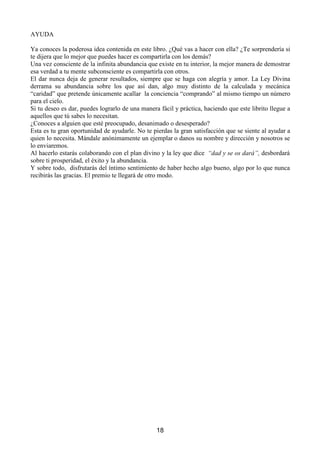 1RUPDOPHQWHDGRSWDODIRUPDGHSHQVDPLHQWRVWDOHVFRPR³1RHVSRVLEOH´³£4XHFRLQFLGHQFLD´
RWURVSRUHOHVWLOR
XDQGRWDOHVSHQVDPLHQWRVOOHJXHQDWXPHQWHFRQVFLHQWHGDODVJUDFLDVD'LRVQRGXGHVQLSRUXQ
PRPHQWRTXHHOUHVSRQVDEOHGHOORJURKDVLGROD)XHQWHGHOD$EXQGDQFLD,QILQLWD'LRV+DFLHQGR
HVWRREWHQGUiVPiVVHJXULGDGIDFLOLWDUiVODFRQVHFXFLyQGHWXVUHVWDQWHVREMHWLYRV
$GHPiV WH GHPRVWUDUiV D WL PLVPR TXH H[LVWH XQD OH TXH UHDOPHQWH IXQFLRQD VLHPSUHFXDQGRVH
HVWiVLQWRQL]DGRFRQHOOD
3DUDGDUVLQFHUDPHQWHODVJUDFLDVKDTXHHVWDUDJUDGHFLGRQRVHSXHGHHVWDUDJUDGHFLGRVLQRVH
HV IHOL] 3RU HOOR FXDQGR GHV ODV JUDFLDV D OD )XHQWH GH OD $EXQGDQFLD ,QILQLWD SRU ORV IDYRUHV
UHFLELGRVKD]ORGHWRGRFRUD]yQGHMDTXHHVHVHQWLPLHQWRVHUHIOHMHHQWXURVWUR$OVHUXQDVSHFWR
GHOD'LYLQLGDGOD)XHQWHGH OD$EXQGDQFLDHVWiIXHUDGHODOFDQFHGHQXHVWUDPHQWHFRQVFLHQWH(VWi
PiV DOOi GH QXHVWUR HQWHQGLPLHQWR 1R LQWHQWHV FRPSUHQGHUOD SHUR DFHSWD VXV UHJDORV FRQ
DJUDGHFLPLHQWRFRQIHOLFLGDGFRQIH




                                                      
 