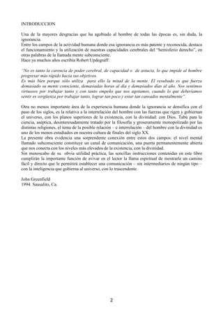 ,1752'8,21

8QD GH OD PDRUHV GHVJUDFLDV TXH KD DJRELDGR DO KRPEUH GH WRGDV ODV pSRFDV HV VLQ GXGD OD
LJQRUDQFLD
(QWUHORVFDPSRVGHODDFWLYLGDGKXPDQDGRQGHHVDLJQRUDQFLDHVPiVSDWHQWHUHFRQRFLGDGHVWDFD
HOIXQFLRQDPLHQWRODXWLOL]DFLyQGHQXHVWUDVFDSDFLGDGHVFHUHEUDOHVGHO³KHPLVIHULRGHUHFKR´HQ
RWUDVSDODEUDVGHODOODPDGDPHQWHVXEFRQVFLHQWH
+DFHDPXFKRVDxRVHVFULEtD5REHUW8SGHJUDII

³1RHVWDQWRODFDUHQFLDGHSRGHUFHUHEUDOGHFDSDFLGDGRGHDVWXFLDORTXHLPSLGHDOKRPEUH
SURJUHVDUPiVUiSLGRKDFLDVXVREMHWLYRV
(V PiV ELHQ SRUTXH VyOR XWLOL]D  SDUD HOOR OD PLWDG GH OD PHQWH (O UHVXOWDGR HV TXH IXHU]D
GHPDVLDGRVXPHQWHFRQVFLHQWHGHPDVLDGDVKRUDVDOGtD GHPDVLDGRVGtDVDODxR1RVVHQWLPRV
YLUWXRVRV SRU WUDEDMDU WDQWR  FRQ WDQWR HPSHxR TXH QRV DJRWDPRV FXDQGR OR TXH GHEHUtDPRV
VHQWLUHVYHUJHQ]DSRUWUDEDMDUWDQWRORJUDUWDQSRFRHVWDUWDQFDQVDGRVPHQWDOPHQWH´

2WUD QR PHQRV LPSRUWDQWH iUHD GH OD H[SHULHQFLD KXPDQD GRQGH OD LJQRUDQFLD VH GHQVLILFD FRQ HO
SDVRGHORVVLJORVHVODUHODWLYDDODLQWHUUHODFLyQGHOKRPEUHFRQODVIXHU]DVTXHULJHQJRELHUQDQ
HO XQLYHUVR FRQ ORV SODQRV VXSHULRUHV GH OD H[LVWHQFLD FRQ OD GLYLQLGDG FRQ 'LRV 7DE~ SDUD OD
FLHQFLDDVpSWLFDGHVLQWHUHVDGDPHQWHWUDWDGRSRUODILORVRItDJURVHUDPHQWHPRQRSROL]DGRSRUODV
GLVWLQWDVUHOLJLRQHVHOWHPDGHODSRVLEOHUHODFLyQ± HLQWHUUHODFLyQ± GHOKRPEUHFRQODGLYLQLGDGHV
XQRGHORVPHQRVHVWXGLDGRVHQQXHVWUDFXOWXUDGHILQDOHVGHOVLJOR;;
/D SUHVHQWH REUD HYLGHQFLD XQD VRUSUHQGHQWH FRQH[LyQ HQWUH HVWRV GRV FDPSRV HO QLYHO PHQWDO
OODPDGR VXEFRQVFLHQWH FRQVWLWXH XQ FDQDO GH FRPXQLFDFLyQ XQD SXHUWD SHUPDQHQWHPHQWH DELHUWD
TXHQRVFRQHFWDFRQORVQLYHOHVPiVHOHYDGRVGHODH[LVWHQFLDFRQODGLYLQLGDG
6LQ PHQRVFDER GH VX  REYLD XWLOLGDG SUiFWLFD ODV VHQFLOODV LQVWUXFFLRQHV FRQWHQLGDV HQ HVWH OLEUR
FXPSOLUiQ OD LPSRUWDQWH IXQFLyQ GH DYLYDU HQ HO OHFWRU OD OODPD HVSLULWXDO GH PRVWUDUOH XQ FDPLQR
IiFLOGLUHFWRTXHOHSHUPLWLUiHVWDEOHFHUXQDFRPXQLFDFLyQ± VLQLQWHUPHGLDULRVGHQLQJ~QWLSR±
FRQODLQWHOLJHQFLDTXHJRELHUQDDOXQLYHUVRFRQORWUDVFHQGHQWH

-RKQ*UHHQILHOG
6DXVDOLWRD




                                                       
 