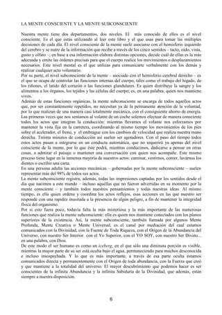 /$0(17(216,(17(/$0(17(68%216,(17(

1XHVWUD PHQWH WLHQH GRV GHSDUWDPHQWRV GRV QLYHOHV (O  PiV FRQRFLGR GH HOORV HV HO QLYHO
FRQVFLHQWH (V HO TXH HVWiV XWLOL]DQGR DO OHHU HVWH OLEUR  HO TXH XVDV SDUD WRPDU ODV P~OWLSOHV
GHFLVLRQHVGHFDGDGtD(OQLYHOFRQVFLHQWHGHODPHQWHVXHOHDVRFLDUVHFRQHOKHPLVIHULRL]TXLHUGR
GHOFHUHEURVHQXWUHGHODLQIRUPDFLyQTXHUHFLEHDWUDYpVGHORVFLQFRVHQWLGRV± WDFWRRtGRYLVWD
JXVWRROIDWR±HQEDVHDHVDLQIRUPDFLyQHODERUDGLVWLQWDVRSFLRQHVGHFLGHFXiOGHHOODVHVODPiV
DGHFXDGDHPLWHODVyUGHQHVSUHFLVDVSDUDTXHHOFXHUSRUHDOLFHORVPRYLPLHQWRVRGHVSOD]DPLHQWRV
QHFHVDULRV (VWH QLYHO PHQWDO HV HO TXH XWLOL]DV SDUD FRPXQLFDUWH YHUEDOPHQWH FRQ ORV GHPiV 
UHDOL]DUFXDOTXLHUDFWRYROXQWDULR
3RUVXSDUWHHOQLYHOVXEFRQVFLHQWHGHODPHQWH± DVRFLDGRFRQHO KHPLVIHULRFHUHEUDOGHUHFKR± HV
HOTXHVHRFXSDGHFRQWURODUODVIXQFLRQHVLQWHUQDVGHOFXHUSRWDOHVFRPRHOWUDEDMRGHOKtJDGRGH
ORV ULxRQHV HO ODWLGR GHO FRUD]yQ R ODV IXQFLRQHV JODQGXODUHV (V TXLHQ GLVWULEXH OD VDQJUH  ORV
DOLPHQWRVDORVyUJDQRVORVWHMLGRVODVFpOXODVGHOFXHUSRHVHQXQDSDODEUDTXLHQQRVPDQWLHQH
YLYRV
$GHPiV GH HVWDV IXQFLRQHV RUJiQLFDV OD PHQWH VXEFRQVFLHQWH VH HQFDUJD GH WRGRV DTXHOORV DFWRV
TXH SRU VHU FRQVWDQWHPHQWH UHSHWLGRV QR QHFHVLWDQ D GH OD SHUPDQHQWH DWHQFLyQ GH OD YROXQWDG
SRUORTXHUHDOL]DQGHXQDPDQHUDFDVLWRWDOPHQWHPHFiQLFDFRQHOFRQVLJXLHQWHDKRUURGHHQHUJtD
/DVSULPHUDVYHFHVTXHQRVVHQWDPRVDOYRODQWHGHXQFRFKHVROHPRVHIHFWXDUGHPDQHUDFRQVFLHQWH
WRGRV ORV DFWRV TXH LQWHJUDQ OD FRQGXFFLyQ PLHQWUDV OOHYDPRV HO YRODQWH QRV HVIRU]DPRV SRU
PDQWHQHU OD YLVWD ILMD HQ OD FDUUHWHUD FRRUGLQDQGR DO PLVPR WLHPSR ORV PRYLPLHQWRV GH ORV SLHV
VREUHHODFHOHUDGRUHOIUHQRHOHPEUDJXHFRQORVFDPELRVGHYHORFLGDGTXHUHDOL]DQXHVWUDPDQR
GHUHFKD 7UHLQWD PLQXWRV GH FRQGXFFLyQ DVt VXHOHQ VHU DJRWDGRUHV RQ HO SDVR GHO WLHPSR WRGRV
HVWRV DFWRV SDVDQ D LQWHJUDUVH HQ XQ FRQGXFWD DXWRPiWLFD TXH QR UHTXHULUi D DSHQDV GHO QLYHO
FRQVFLHQWH GH OD PHQWH SRU OR TXH pVWH SRGUi PLHQWUDV FRQGXFLPRV GHGLFDUVH D SHQVDU HQ RWUDV
FRVDV D DGPLUDU HO SDLVDMH R PDQWHQHU XQD FRQYHUVDFLyQ FRQ TXLHQ QRV DFRPSDxH (VWH PLVPR
SURFHVRWLHQHOXJDUHQODLQPHQVDPDRUtDGHQXHVWURVDFWRVFDPLQDUYHVWLUQRVFRPHUODYDUQRVORV
GLHQWHVRHVFULELUXQDFDUWD
(Q XQD SHUVRQD DGXOWD ODV DFFLRQHV PHFiQLFDV± JREHUQDGDV SRU OD PHQWH VXEFRQVFLHQWH± VXHOHQ
UHSUHVHQWDUPiVGHOGHWRGRVVXVDFWRV
/DPHQWHVXEFRQVFLHQWHUHJLVWUDDGHPiVWRGDVODVLPSUHVLRQHVFDSWDGDVSRUORVVHQWLGRVGHVGHHO
GtD TXH QDFLPRV D HVWH PXQGR ± LQFOXVR DTXHOODV TXH QR IXHURQ DGYHUWLGDV HQ VX PRPHQWR SRUOD
PHQWH FRQVFLHQWH ±  WDPELpQ WRGRV QXHVWURV SHQVDPLHQWRV  WRGDV QXHVWUDV LGHDV $O PLVPR
WLHPSR HV HOOD TXLHQ RUGHQD  FRRUGLQD ORV DFWRV UHIOHMRV HVDV DFFLRQHV HQ ODV TXH QXHVWUR VHU
UHVSRQGHFRQXQDUDSLGH]LQXVLWDGDDODSUHVHQFLDGHDOJ~QSHOLJURDILQGHPDQWHQHUODLQWHJULGDG
ItVLFDGHORUJDQLVPR
3RU VL HVWR IXHUD SRFR WRGDYtD IDOWD OD PiV PLVWHULRVD  OD PiV LPSRUWDQWH GH ODV QXPHURVDV
IXQFLRQHVTXHUHDOL]DODPHQWHVXEFRQVFLHQWHHOODHVTXLHQQRVPDQWLHQHFRQHFWDGRVFRQORVSODQRV
VXSHULRUHV GH OD H[LVWHQFLD $Vt OD PHQWH VXEFRQVFLHQWH WDPELpQ OODPDGD SRU DOJXQRV 0HQWH
3URIXQGD 0HQWH UHDWLYD R 0HQWH 8QLYHUVDO HV HO FDQDO SRU PHGLDFLyQ GHO FXDO HVWDPRV
FRPXQLFDGRVFRQOD'LYLQLGDGFRQOD)XHQWHGH7RGD5LTXH]DFRQHO2ULJHQGHOD$EXQGDQFLDGHO
8QLYHUVRFRQQXHVWUR6HU,QWHULRUFRQHOR6XSHULRUFRQHO262FRQQXHVWUR6HU'LYLQR
HQXQDSDODEUDFRQ'LRV
'H HVWH PRGR HO VHU KXPDQR HV FRPR XQLFHEHUJHQHOTXHVyORXQDGLPLQXWDSRUFLyQHVYLVLEOH
PLHQWUDVODPDRUSDUWHGHVXVHUHVWiRFXOWDEDMRHODJXDSHUPDQHFLHQGRSDUDPXFKRVGHVFRQRFLGD
H LQFOXVR LQVRVSHFKDGD  OR TXH HV PiV LPSRUWDQWH D WUDYpV GH HVD SDUWH RFXOWD HVWDPRV
FRPXQLFDGRVGLUHFWDSHUPDQHQWHPHQWHFRQHO2ULJHQGHWRGDDEXQGDQFLDFRQOD)XHU]DTXHFUHy
 TXH PDQWLHQH D OD WRWDOLGDG GHO XQLYHUVR (O PDRU GHVFXEULPLHQWR TXH SRGHPRV KDFHU HV VHU
FRQVFLHQWHV GH OD LQILQLWD $EXQGDQFLD  OD LQILQLWD 6DELGXUtD GH OD 'LYLQLGDG TXH DGHPiV HVWiQ
VLHPSUHDQXHVWUDGLVSRVLFLyQ




                                                        
 