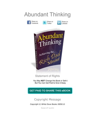 Abundant Thinking




       Statement of Rights
     You May NOT Change this Book or Sell it
       But You Can Get Paid to Give it Away




      Copyright Message
  Copyright © White Dove Books 2009/12
                       th
             Revised: 25 July 2012
 