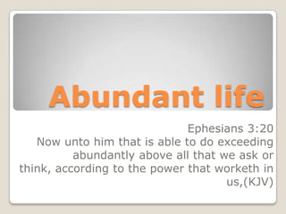 Abundant life
Ephesians 3:20
Now unto him that is able to do exceeding
abundantly above all that we ask or
think, according to the power that worketh in
us,(KJV)

 