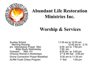 Abundant Life Restoration
                       Ministries Inc.

                          Worship & Services

Sunday School                        11:30 am to 12:30 am
  Morning Worship                             12:45 am to 2:15
pm Intercessory Prayer Mon            6:00 pm to 7:00 pm
      Bible Study Wednesday           7:00 pm
Outreach     Mon -Fri                 8:00 am to 5:00 pm
Virtuous Women’s Workshops            2nd & 4th Sat 3:00 pm
Divine Connection Prayer Breakfast     8:30 am to 11:30 am
ALRM Youth Chess Program              1st Sat      1:00 pm
 