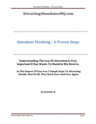 Abundant Thinking – 6 Proven Steps


             AttractingAbundanceHQ.com




      Abundant Thinking – 6 Proven Steps



        Understanding The Law Of Attraction Is Very
      Important If One Wants To Manifest His Desires.

      In This Report I’ll Give You 3 Simple Steps To Attracting
        Wealth. Best Of All, They Work Over And Over Again.




                                    By Jonathan B.




AttractingAbundanceHQ.com                                        Page 1
 