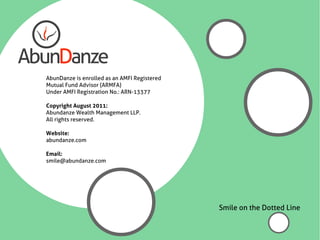 AbunDanze is enrolled as an AMFI Registered
Mutual Fund Advisor (ARMFA)
Under AMFI Registration No.: ARN-13377

Copyright August 2011:
Abundanze Wealth Management LLP.
All rights reserved.

Website:
abundanze.com

Email:
smile@abundanze.com




                                              Smile on the Dotted Line
 
