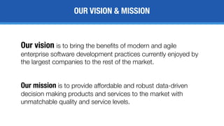 OUR VISION & MISSION
Our vision is to bring the benefits of modern and agile
enterprise software development practices currently enjoyed by
the largest companies to the rest of the market.
Our mission is to provide affordable and robust data-driven
decision making products and services to the market with
unmatchable quality and service levels.
 