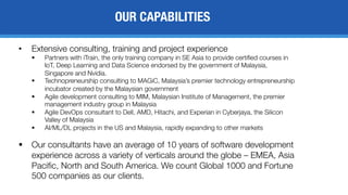 OUR CAPABILITIES
• Extensive consulting, training and project experience
§ Partners with iTrain, the only training company in SE Asia to provide certified courses in
IoT, Deep Learning and Data Science endorsed by the government of Malaysia,
Singapore and Nvidia.
§ Technopreneurship consulting to MAGiC, Malaysia’s premier technology entrepreneurship
incubator created by the Malaysian government
§ Agile development consulting to MIM, Malaysian Institute of Management, the premier
management industry group in Malaysia
§ Agile DevOps consultant to Dell, AMD, Hitachi, and Experian in Cyberjaya, the Silicon
Valley of Malaysia
§ AI/ML/DL projects in the US and Malaysia, rapidly expanding to other markets
§ Our consultants have an average of 10 years of software development
experience across a variety of verticals around the globe – EMEA, Asia
Pacific, North and South America. We count Global 1000 and Fortune
500 companies as our clients.
 