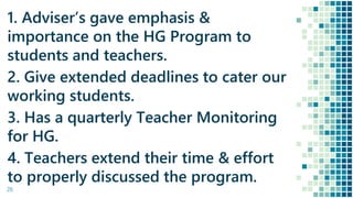 26
1. Adviser’s gave emphasis &
importance on the HG Program to
students and teachers.
2. Give extended deadlines to cater our
working students.
3. Has a quarterly Teacher Monitoring
for HG.
4. Teachers extend their time & effort
to properly discussed the program.
 