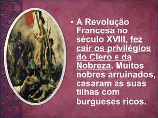 A Revolução Francesa no século XVIII,  fez cair os privilégios do Clero e da Nobreza . Muitos nobres arruinados, casaram as suas filhas com burgueses ricos . 