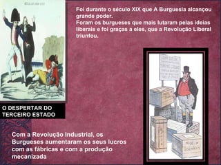 O DESPERTAR DO TERCEIRO ESTADO Foi durante o século XIX que A Burguesia alcançou grande poder. Foram os burgueses que mais lutaram pelas ideias liberais e foi graças a eles, que a Revolução Liberal triunfou. Com a Revolução Industrial, os Burgueses aumentaram os seus lucros com as fábricas e com a produção mecanizada 