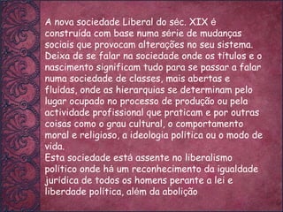 A nova sociedade Liberal do s é c. XIX  é  constru í da com base numa s é rie de mudan ç as sociais que provocam altera ç ões no seu sistema. Deixa de se falar na sociedade onde os t í tulos e o nascimento significam tudo para se passar a falar numa sociedade de classes, mais abertas e flu í das, onde as hierarquias se determinam pelo lugar ocupado no processo de produ ç ão ou pela actividade profissional que praticam e por outras coisas como o grau cultural, o comportamento moral e religioso, a ideologia pol í tica ou o modo de vida. Esta sociedade est á  assente no liberalismo pol í tico onde h á  um reconhecimento da igualdade jur í dica de todos os homens perante a lei e liberdade pol í tica, al é m da aboli ç ão  