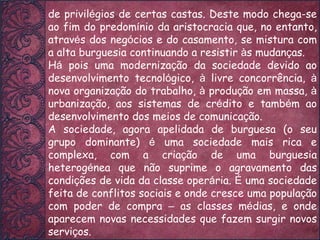 de privil é gios de certas castas. Deste modo chega-se ao fim do predom í nio da aristocracia que, no entanto, atrav é s dos neg ó cios e do casamento, se mistura com a alta burguesia continuando a resistir  à s mudan ç as. H á  pois uma moderniza ç ão da sociedade devido ao desenvolvimento tecnol ó gico,  à  livre concorrência,  à  nova organiza ç ão do trabalho,  à  produ ç ão em massa,  à  urbaniza ç ão, aos sistemas de cr é dito e tamb é m ao desenvolvimento dos meios de comunica ç ão. A sociedade, agora apelidada de burguesa (o seu grupo dominante)  é  uma sociedade mais rica e complexa, com a cria ç ão de uma burguesia heterog é nea que não suprime o agravamento das condi ç ões de vida da classe oper á ria.  É  uma sociedade feita de conflitos sociais e onde cresce uma popula ç ão com poder de compra  –  as classes m é dias, e onde aparecem novas necessidades que fazem surgir novos servi ç os. 