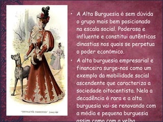 A Alta Burguesia  é  sem d ú vida o grupo mais bem posicionado na escala social. Poderosa e influente e constitui autênticas dinastias nos quais se perpetua o poder econ ó mico. A alta burguesia empresarial e financeira surge-nos como um exemplo da mobilidade social ascendente que caracteriza a sociedade oitocentista. Nela a decadência  é  rara e a alta burguesia vai-se renovando com a m é dia e pequena burguesia assim como com a velha aristocracia. 