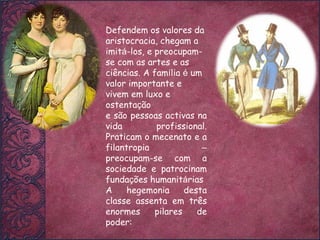 Defendem os valores da aristocracia, chegam a imit á -los, e preocupam-se com as artes e as ciências. A fam í lia  é  um valor importante e vivem em luxo e ostenta ç ão  e são pessoas activas na vida profissional. Praticam o mecenato e a filantropia  –  preocupam-se com a sociedade e patrocinam funda ç ões humanit á rias A hegemonia desta classe assenta em três enormes pilares de poder: 
