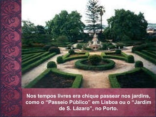 Nos tempos livres era chique passear nos jardins, como o “Passeio Público” em Lisboa ou o “Jardim de S. Lázaro”, no Porto. 