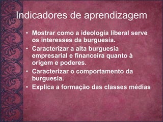 Indicadores de aprendizagem Mostrar como a ideologia liberal serve os interesses da burguesia. Caracterizar a alta burguesia empresarial e financeira quanto à origem e poderes. Caracterizar o comportamento da burguesia. Explica a formação das classes médias     
