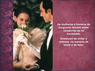 As mulheres e homens da burguesia deviam saber comportar-se na sociedade. Gostavam de imitar a nobreza  na maneira de vestir e de falar. 