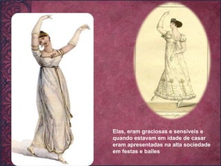 Elas, eram graciosas e sensíveis e quando estavam em idade de casar eram apresentadas na alta sociedade em festas e bailes 