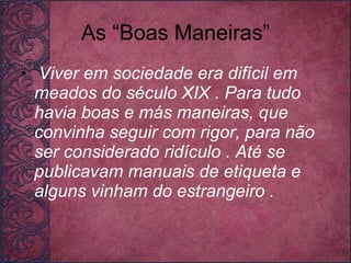 As “Boas Maneiras” Viver em sociedade era difícil em meados do século XIX . Para tudo havia boas e más maneiras, que convinha seguir com rigor, para não ser considerado ridículo . Até se publicavam manuais de etiqueta e alguns vinham do estrangeiro .   