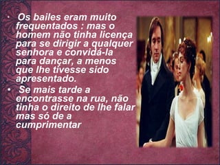 Os bailes eram muito frequentados : mas o homem não tinha licença para se dirigir a qualquer senhora e convidá-la para dançar, a menos que lhe tivesse sido apresentado. Se mais tarde a encontrasse na rua, não tinha o direito de lhe falar mas só de a cumprimentar   