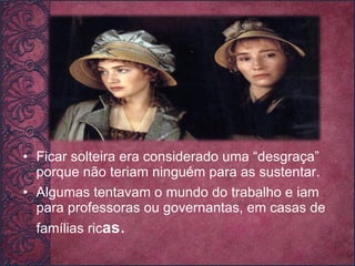 Ficar solteira era considerado uma “desgraça” porque não teriam ninguém para as sustentar.  Algumas tentavam o mundo do trabalho e iam para professoras ou governantas, em casas de famílias ric as . 